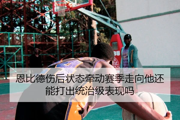 恩比德伤后状态牵动赛季走向他还能打出统治级表现吗