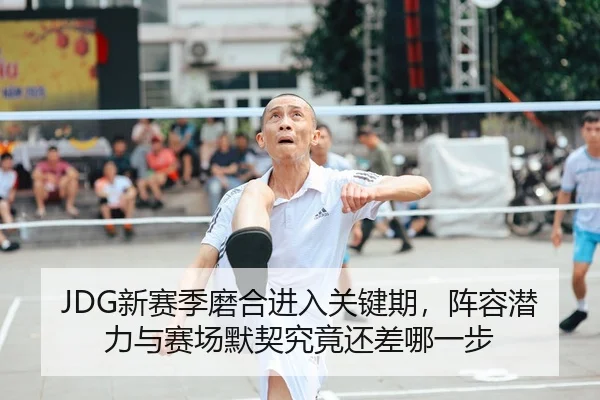 JDG新赛季磨合进入关键期，阵容潜力与赛场默契究竟还差哪一步