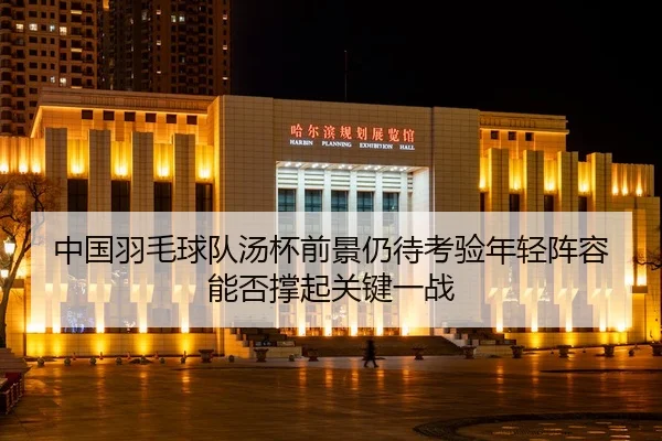中国羽毛球队汤杯前景仍待考验年轻阵容能否撑起关键一战